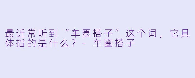 最近常听到“车圈搭子”这个词，它具体指的是什么？-车圈搭子