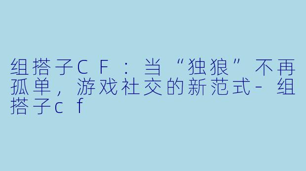 组搭子CF：当“独狼”不再孤单，游戏社交的新范式