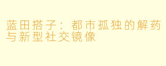 蓝田搭子：都市孤独的解药与新型社交镜像