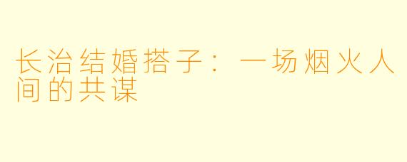 长治结婚搭子：一场烟火人间的共谋