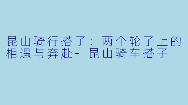 昆山骑行搭子：两个轮子上的相遇与奔赴-昆山骑车搭子