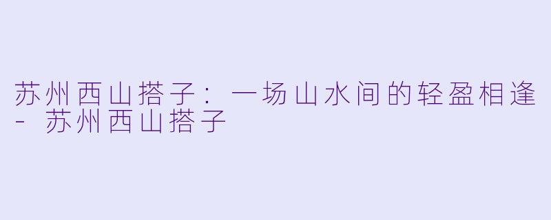 苏州西山搭子：一场山水间的轻盈相逢-苏州西山搭子