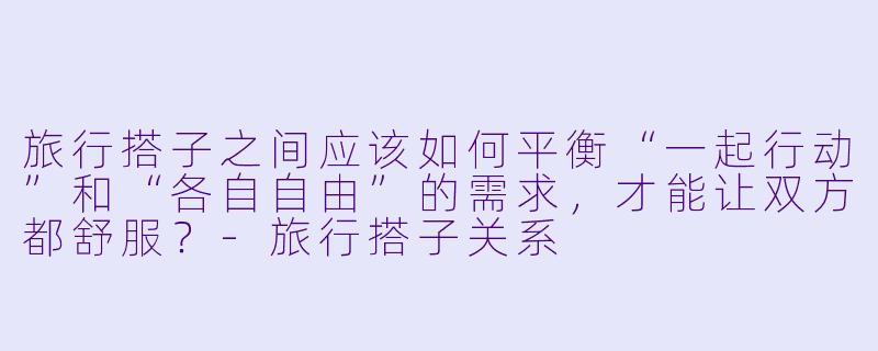 旅行搭子之间应该如何平衡“一起行动”和“各自自由”的需求，才能让双方都舒服？-旅行搭子关系
