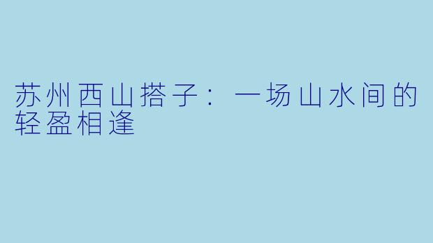 苏州西山搭子：一场山水间的轻盈相逢