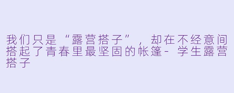 我们只是“露营搭子”，却在不经意间搭起了青春里最坚固的帐篷-学生露营搭子