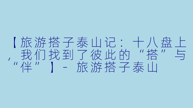 【旅游搭子泰山记：十八盘上，我们找到了彼此的“搭”与“伴”】