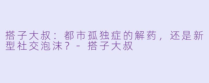 搭子大叔：都市孤独症的解药，还是新型社交泡沫？-搭子大叔