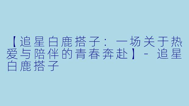 【追星白鹿搭子:一场关于热爱与陪伴的青春奔赴】-追星白鹿搭子