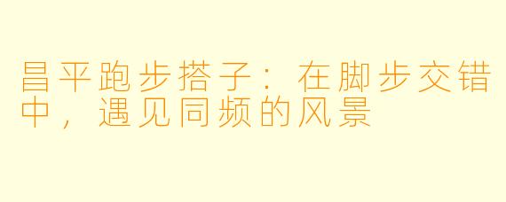 昌平跑步搭子：在脚步交错中，遇见同频的风景