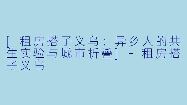 [租房搭子义乌：异乡人的共生实验与城市折叠]