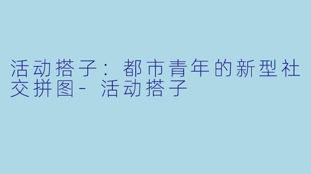 活动搭子：都市青年的新型社交拼图