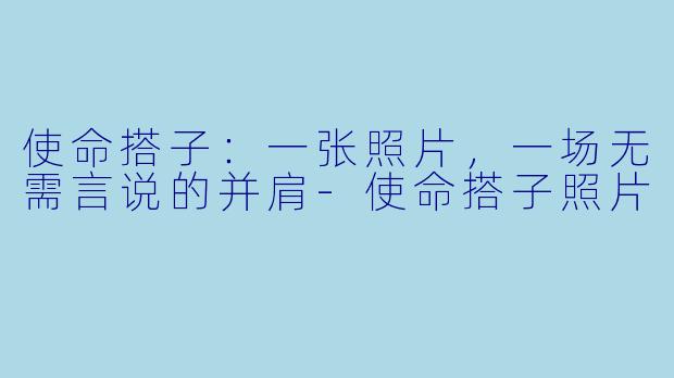 使命搭子：一张照片，一场无需言说的并肩-使命搭子照片