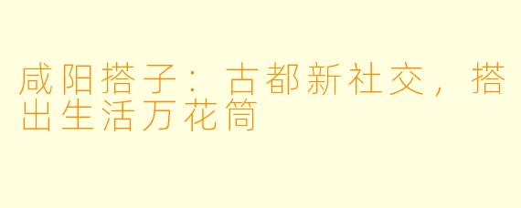 咸阳搭子：古都新社交，搭出生活万花筒