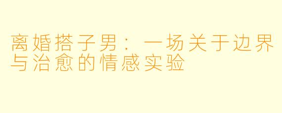 离婚搭子男：一场关于边界与治愈的情感实验