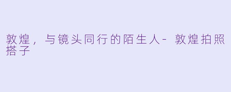 敦煌，与镜头同行的陌生人-敦煌拍照搭子