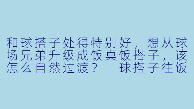 和球搭子处得特别好，想从球场兄弟升级成饭桌饭搭子，该怎么自然过渡？-球搭子往饭搭子的方向发展