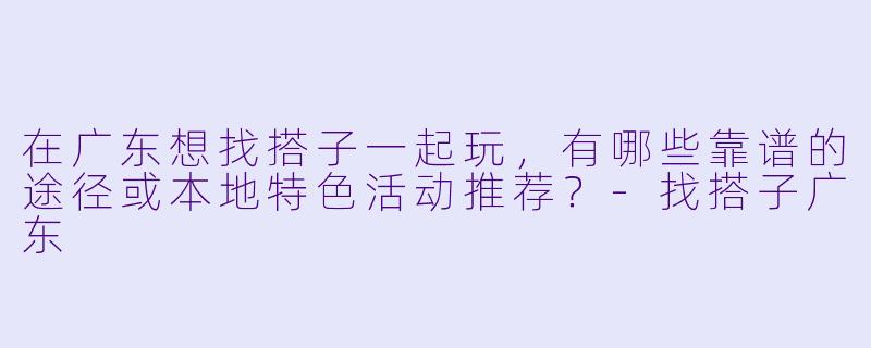 在广东想找搭子一起玩，有哪些靠谱的途径或本地特色活动推荐？
