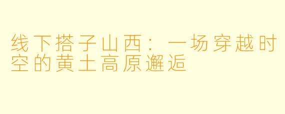 线下搭子山西：一场穿越时空的黄土高原邂逅