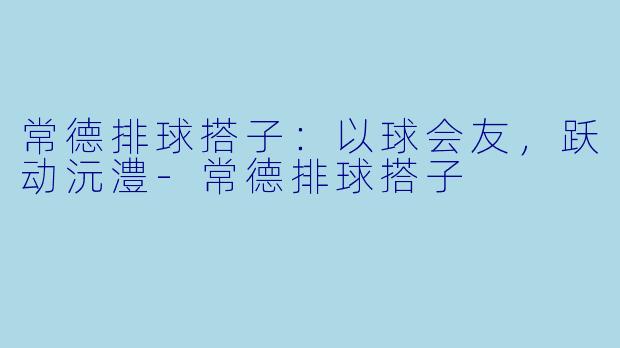 常德排球搭子：以球会友，跃动沅澧