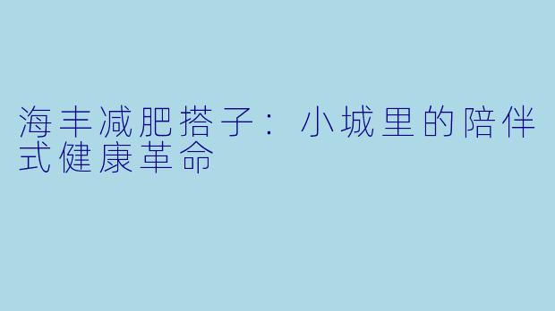 海丰减肥搭子：小城里的陪伴式健康革命