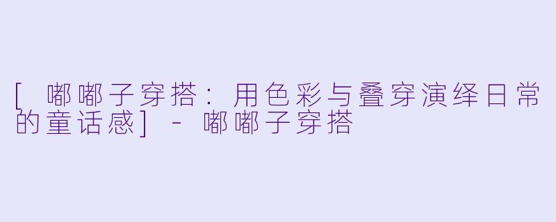[嘟嘟子穿搭：用色彩与叠穿演绎日常的童话感]-嘟嘟子穿搭
