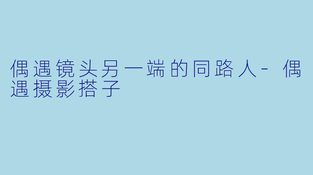 偶遇镜头另一端的同路人-偶遇摄影搭子