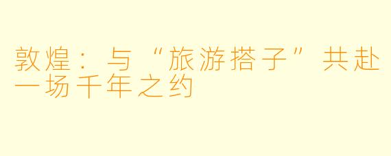 敦煌：与“旅游搭子”共赴一场千年之约