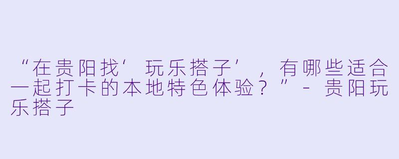 “在贵阳找‘玩乐搭子’，有哪些适合一起打卡的本地特色体验？”
