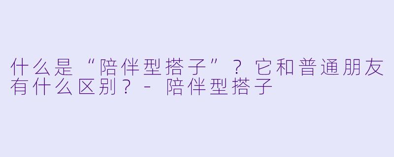 什么是“陪伴型搭子”？它和普通朋友有什么区别？-陪伴型搭子
