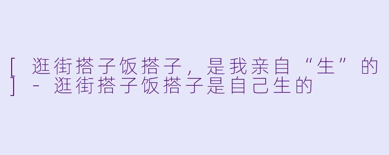 [逛街搭子饭搭子，是我亲自“生”的]-逛街搭子饭搭子是自己生的