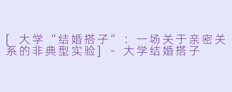 [大学“结婚搭子”：一场关于亲密关系的非典型实验]-大学结婚搭子