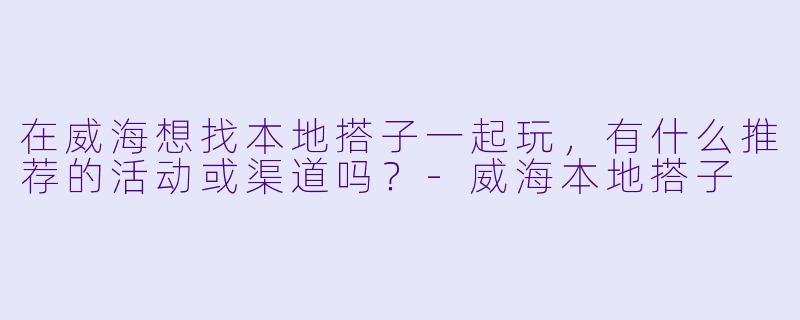 在威海想找本地搭子一起玩，有什么推荐的活动或渠道吗？