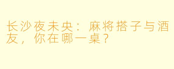 长沙夜未央：麻将搭子与酒友，你在哪一桌？