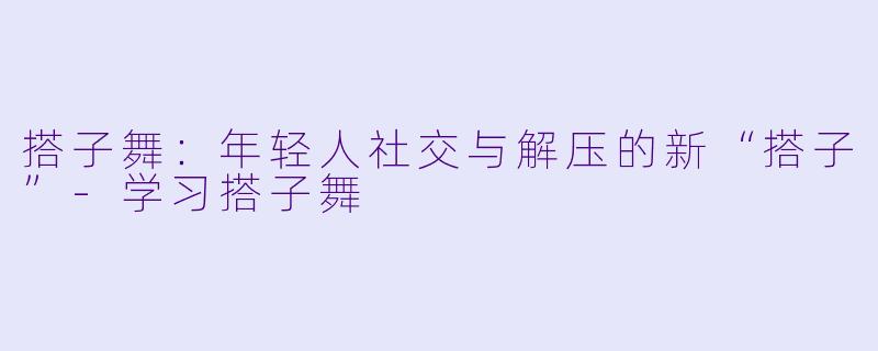 搭子舞：年轻人社交与解压的新“搭子”