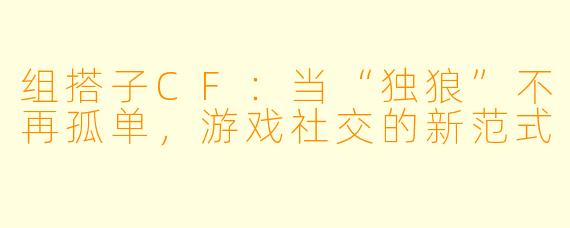 组搭子CF：当“独狼”不再孤单，游戏社交的新范式