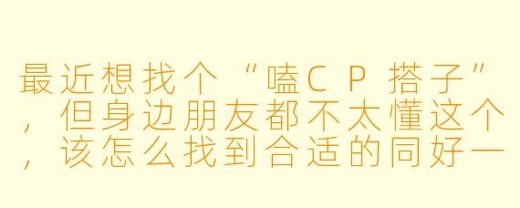 最近想找个“嗑CP搭子”，但身边朋友都不太懂这个，该怎么找到合适的同好一起快乐嗑糖呢？