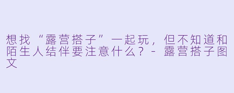 想找“露营搭子”一起玩，但不知道和陌生人结伴要注意什么？