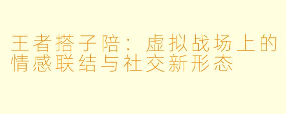 王者搭子陪：虚拟战场上的情感联结与社交新形态