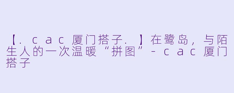 【.cac厦门搭子.】在鹭岛，与陌生人的一次温暖“拼图”