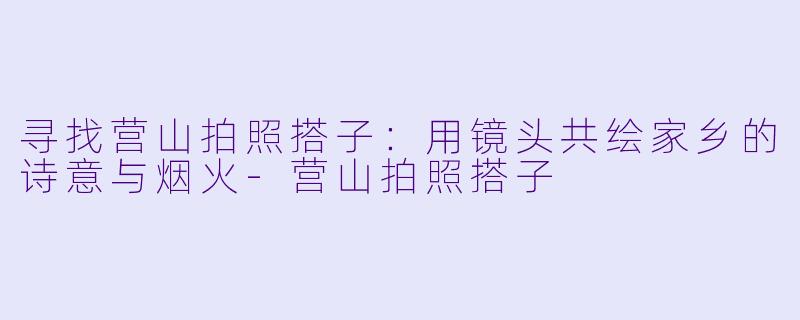 寻找营山拍照搭子：用镜头共绘家乡的诗意与烟火-营山拍照搭子
