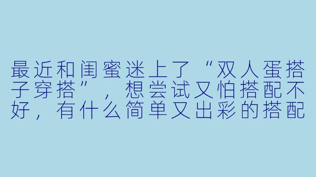 最近和闺蜜迷上了“双人蛋搭子穿搭”，想尝试又怕搭配不好，有什么简单又出彩的搭配思路吗？-双人蛋搭子穿搭