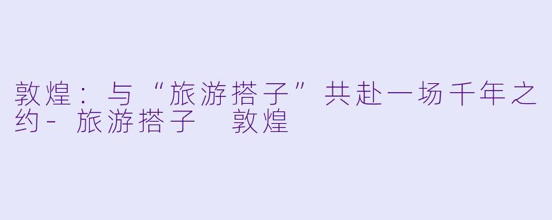 敦煌：与“旅游搭子”共赴一场千年之约-旅游搭子 敦煌