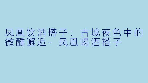 凤凰饮酒搭子：古城夜色中的微醺邂逅-凤凰喝酒搭子
