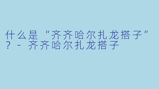 什么是“齐齐哈尔扎龙搭子”？
