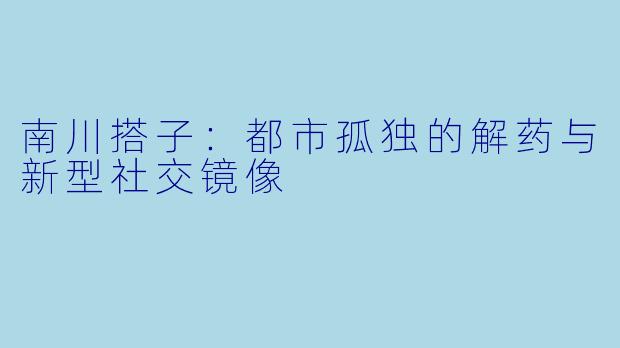 南川搭子:都市孤独的解药与新型社交镜像