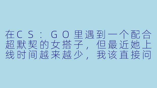 在CS:GO里遇到一个配合超默契的女搭子，但最近她上线时间越来越少，我该直接问她原因还是默默等她回来？