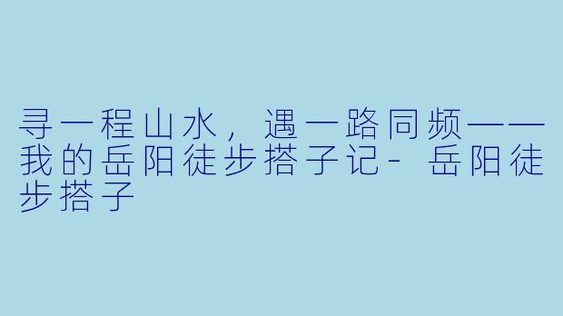 寻一程山水,遇一路同频——我的岳阳徒步搭子记-岳阳徒步搭子