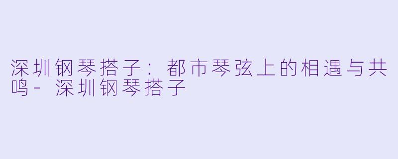 深圳钢琴搭子:都市琴弦上的相遇与共鸣-深圳钢琴搭子