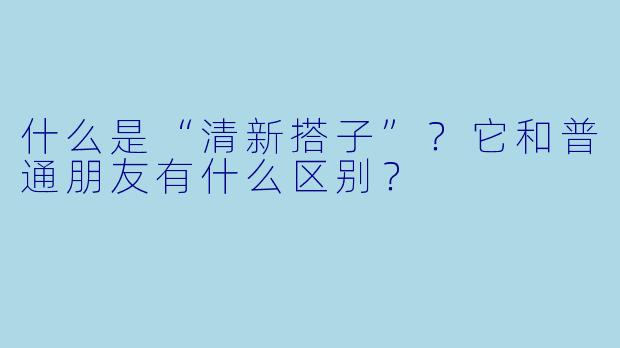 什么是“清新搭子”？它和普通朋友有什么区别？