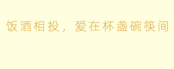 饭酒相投，爱在杯盏碗筷间